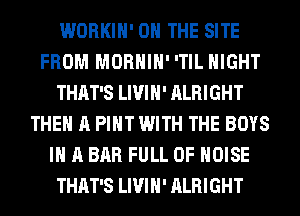WORKIH' ON THE SITE
FROM MORHIH' 'TIL NIGHT
THAT'S LIVIH' ALRIGHT
THE A PIHT WITH THE BOYS
IN A BAR FULL OF NOISE
THAT'S LIVIH' ALRIGHT
