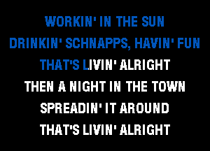WORKIH' IN THE SUN
DRINKIH' SCHHAPPS, HAVIH' FUH
THAT'S LIVIH' ALRIGHT
THE A NIGHT IN THE TOWN
SPREADIH' IT AROUND
THAT'S LIVIH' ALRIGHT