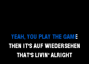 YEAH, YOU PLAY THE GAME
THEH IT'S AUF WIEDERSEHEH
THAT'S LIVIH' ALRIGHT