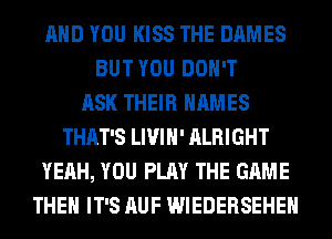 AND YOU KISS THE DAMES
BUT YOU DON'T
ASK THEIR NAMES
THAT'S LIVIH' ALRIGHT
YEAH, YOU PLAY THE GAME
THEH IT'S AUF WIEDERSEHEH