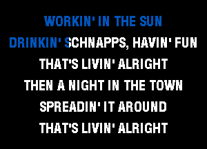 WORKIH' IN THE SUN
DRINKIH' SCHHAPPS, HAVIH' FUH
THAT'S LIVIH' ALRIGHT
THE A NIGHT IN THE TOWN
SPREADIH' IT AROUND
THAT'S LIVIH' ALRIGHT