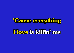 'Cause everyihing

I love is killin' me