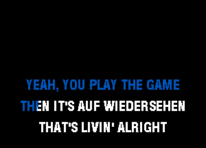 YEAH, YOU PLAY THE GAME
THEH IT'S AUF WIEDERSEHEH
THAT'S LIVIH' ALRIGHT