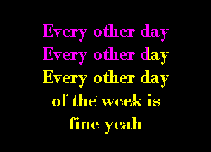 Every other day
Every other day
Every other day

of the week is

fine yeah I
