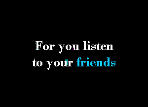 For you listen

to your friends