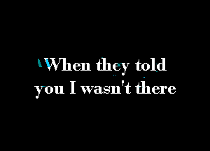 WVhen they tpld

you I wasn't there