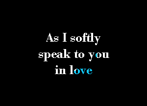 As I softly

speak to you

in love