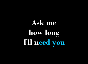 Ask me

how long

I'll need you