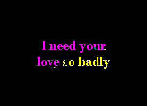 I need your

love to badly