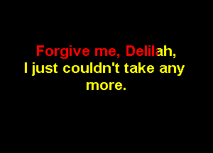 Forgive me, Delilah,
I just couldn't take any

more.