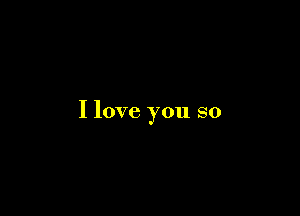 I love you so