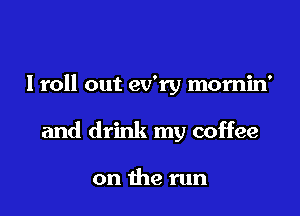 I roll out ev'ry momin'

and drink my coffee

on the run
