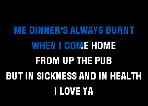 ME DIHHER'S ALWAYS BURNT
WHEN I COME HOME
FROM UP THE PUB
BUT IN SICKNESS AND IN HEALTH
I LOVE YA