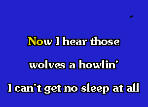 Now I hear those

wolves a howlin'

I can't get no sleep at all