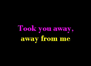 Took you away,

away from me