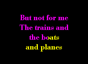 But not for me
The trains and
the boats

and planes