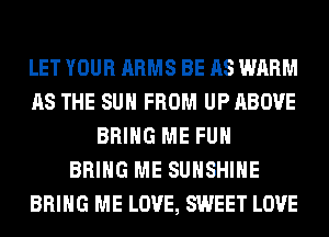 LET YOUR ARMS BE AS WARM
AS THE SUN FROM UP ABOVE
BRING ME FUH
BRING ME SUNSHINE
BRING ME LOVE, SWEET LOVE