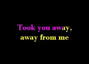 Took you away,

away from me