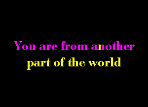 You are from another
part of the world