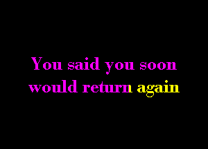 You said you soon

would return again