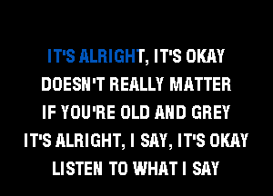 IT'S ALRIGHT, IT'S OKAY
DOESN'T REALLY MATTER
IF YOU'RE OLD AND GREY

IT'S ALRIGHT, I SAY, IT'S OKAY

LISTEN TO WHATI SAY