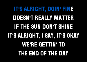 IT'S ALRIGHT, DOIH' FIHE
DOESN'T REALLY MATTER
IF THE SUN DON'T SHINE
IT'S ALRIGHT, I SAY, IT'S OKAY
WE'RE GETTIH' TO
THE END OF THE DAY