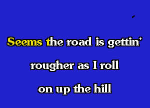 Seems the road is gettin'

rougher as I roll

on up the hill