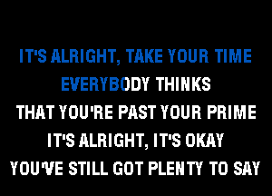 IT'S ALRIGHT, TAKE YOUR TIME
EVERYBODY THINKS
THAT YOU'RE PAST YOUR PRIME
IT'S ALRIGHT, IT'S OKAY
YOU'VE STILL GOT PLENTY TO SAY