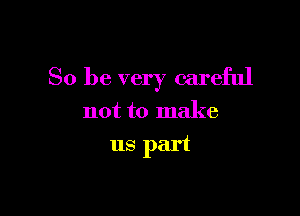So be very careful

not to make
us part