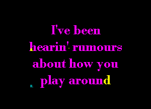 I've been
hearin'- rumours
about how you

. play around

g