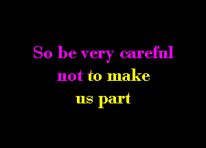 So be very careful

not to make
us part