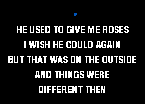 HE USED TO GIVE ME ROSES
I WISH HE COULD AGAIN
BUT THAT WAS ON THE OUTSIDE
AND THINGS WERE
DIFFERENT THEN