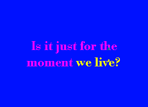 Is it just for the

moment we liVe?