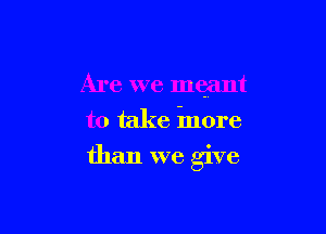 Are we meant
to take inore

than we give