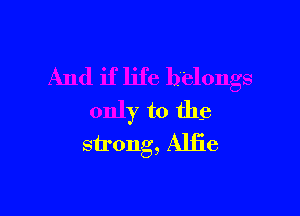 And if life belongs

only to the
strong, Alfie