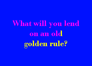 What will you lend

on an old

golden rule?