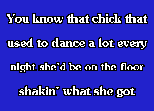 You know that chick that

used to dance a lot every

night she'd be on the floor

shakin' what she got