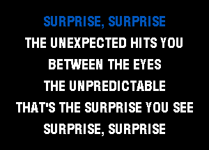SURPRISE, SURPRISE
THE UHEXPECTED HITS YOU
BETWEEN THE EYES
THE UHPREDICTABLE
THAT'S THE SURPRISE YOU SEE
SURPRISE, SURPRISE