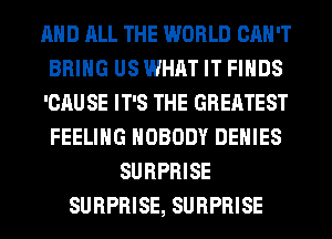 AND ALL THE WORLD CAN'T
BRING US WHAT IT FINDS
'CAU SE IT'S THE GREATEST
FEELING NOBODY DENIES
SURPRISE
SURPRISE, SURPRISE