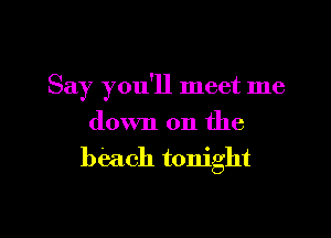 Say you'll meet me

down on the
beach tonight