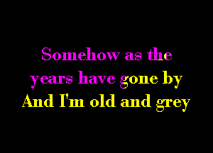 Somehow as the
years have gone by

And I'm old and grey