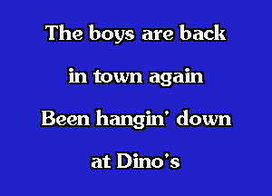 The boys are back

in town again
Been hangin' down

at Dino's