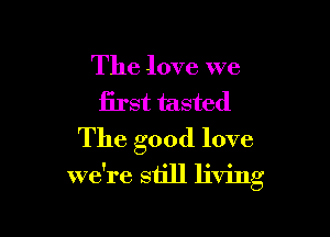 The love we
first tasted

The good love

we're still living