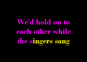 W e'd hold on to
each other while

the singers sang