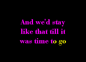 And we'd stay

like that till it
was time to go