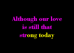 Although our love

is still that
strong today