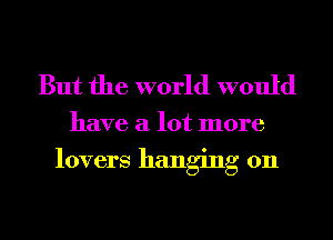 But the world would

have a lot more

lovers hanging on