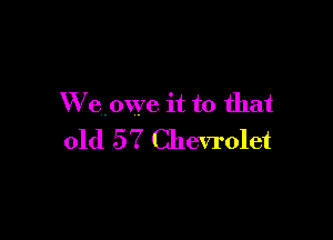 W eowe it to that

old 57 Chevrolet