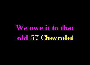 We owe it to that

old 57 Chevrolet