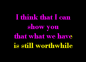 I think that I can
show you
that What we have
is still worthwhile

g